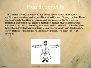Health benefits The Chinese and North American authorities have maintained academic conferences, investigating the benefits attained through Qigong practice. These studies indicate that Qigong helps correct bad postures, highly improves breathing, promotes deep states of relaxation, causes favourable chemical changes in the blood, increasing awareness and concentration. Likewise it has been shown that it alleviates arthritis, asma, cancer, cardiovascular disorders, chronic fatigue , fibromialgia, headaches, migraines, or a great variety of ailments.   