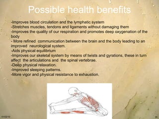 Possible health benefits -Improves blood circulation and the lymphatic system  -Stretches muscles, tendons and ligaments without damaging them  -Improves the quality of our respiration and promotes deep oxygenation of the body  - More refined  communication between the brain and the body leading to an improved  neurological system.   -Aids physical equilibrium  -Improves our skeletal system by means of twists and gyrations, these in turn  affect  the articulations and  the spinal vertebrae.   -Deep physical relaxation.   -Improved sleeping patterns.  -More vigor and physical resistance to exhaustion. 