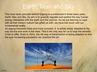 Earth, Man and Sky The most basic principle behind Qigong is summerized in three basic parts, Earth, Man and Sky. Its aim is to gradully regulate and perfect the way human energy interelates with the earth and the cosmos. As we are learning to cope with all that modern culture has gifted us with, we have lost touch with our  fundamental reality.  As qigong becomes more and more common, it  is artfuly being  adapted to the way we live and work in the west. This is the only way for us to reap the benefits it has to offer. Even in china, the old way of transmission is being adapted so that the ever increasing population can practice this art.  