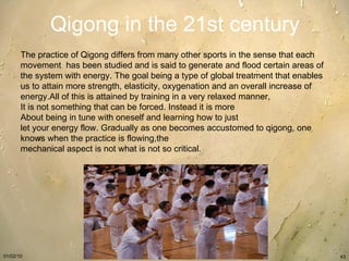 Qigong in the 21st century The practice of Qigong differs from many other sports in the sense that each movement  has been studied and is said to generate and flood certain areas of the system with energy. The goal being a type of global treatment that enables us to attain more strength, elasticity, oxygenation and an overall increase of energy.All of this is attained by training in a very relaxed manner,  It is not something that can be forced. Instead it is more  About being in tune with oneself and learning how to just  let your energy flow. Gradually as one becomes accustomed to qigong, one knows when the practice is flowing,the  mechanical aspect is not what is not so critical. 