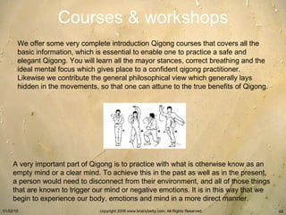 Courses & workshops We offer some very complete introduction Qigong courses that covers all the basic information, which is essential to enable one to practice a safe and elegant Qigong. You will learn all the mayor stances, correct breathing and the ideal mental focus which gives place to a confident qigong practitioner. Likewise we contribute the general philosophical view which generally lays hidden in the movements, so that one can attune to the true benefits of Qigong.   A very important part of Qigong is to practice with what is otherwise know as an empty mind or a clear mind. To achieve this in the past as well as in the present, a person would need to disconnect from their environment, and all of those things that are known to trigger our mind or negative emotions. It is in this way that we begin to experience our body, emotions and mind in a more direct manner.      
