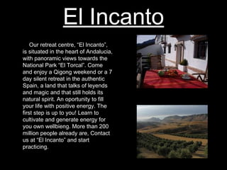 El Incanto Our retreat centre, “El Incanto”, is situated in the heart of Andalucia, with panoramic views towards the National Park “El Torcal”. Come and enjoy a Qigong weekend or a 7 day silent retreat in the authentic Spain, a land that talks of leyends and magic and that still holds its natural spirit. An oportunity to fill your life with positive energy. The first step is up to you! Learn to cultivate and generate energy for you own wellbieng. More than 200 million people already are, Contact us at “El Incanto” and start practicing. 