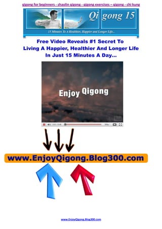 qigong for beginners - shaolin qigong - qigong exercises – qigong - chi kung




     Free Video Reveals #1 Secret To
Living A Happier, Healthier And Longer Life
        In Just 15 Minutes A Day…




                         www.EnjoyQigong.Blog300.com
 