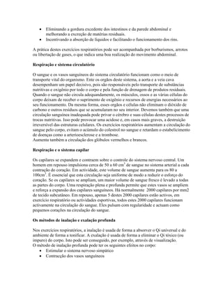 •   Eliminando a gordura excedente dos intestinos e da parede abdominal e
       melhorando a excreção de matérias residuais.
   •   Incentivando a absorção de líquidos e facilitando o funcionamento dos rins.

A prática destes exercícios respiratórios pode ser acompanhada por borburismos, arrotos
ou libertação de gases, o que indica uma boa realização do movimento abdominal.

Respiração e sistema circulatório

O sangue e os vasos sanguíneos do sistema circulatório funcionam como o meio de
transporte vital do organismo. Ente os orgãos deste sistema, a aorta e a veia cava
desempenham um papel decisivo, pois são responsáveis pelo transporte de substâncias
nutritivas e oxigênio por todo o corpo e pela função de drenagem de produtos residuais.
Quando o sangue não circula adequandamente, os músculos, ossos e as várias células do
corpo deixam de receber o suprimento de oxigênio e recursos de energias necessários ao
seu funcionamento. Da mesma forma, esses orgãos e células não eliminam o dióxido de
carbono e outros resíduos que se acumularam no seu interior. Devemos também que uma
circulação sanguínea inadequada pode privar o cérebro e suas células destes processos de
trocas nutritivas. Isso pode provocar uma acidose e, em casos mais graves, a destruição
irreversível das estruturas celulares. Os exercícios respiratórios aumentam a circulação do
sangue pelo corpo, evitam o acúmulo do colestrol no sangue e retardam o estabelicimento
de doenças como a arterioesclerose e a trombose.
Aumenta também a circulação dos glóbulos vermelhos e brancos.

Respiração e o sistema capilar

Os capilares se expandem e contraem sobre o controle do sistema nervoso central. Um
homem em repouso impulsiona cerca de 50 a 60 cm3 de sangue no sistema arterial a cada
contração do coração. Em actividade, este volume de sangue aumenta para os 80 a
100cm3. É essencial que esta circulação seja uniforme de modo a reduzir o esforço do
coração. Se os capilares se ampliam, um maior volume de sangue fresco é levado a todas
as partes do corpo. Uma respiração plena e profunda permite que estes vasos se ampliem
e reforça a expansão dos capilares sanguíneos. Há normalmente 2000 capilares por mm2
de tecido subcutâneo. Em repouso, apenas 5 destes 2000 capilares estão activos, em
exercício respiratório ou actividades esportivas, todos estes 2000 capilares funcionam
activamente na circulação do sangue. Eles pulsam com regularidade e actuam como
pequenos corações na circulação do sangue.

Os métodos de inalação e exalação profunda

Nos exercícios respiratórios, a inalação é usada de forma a absorver o Qi universal e do
ambiente de forma a tonificar. A exalação é usada de forma a eliminar o Qi tóxico (ou
impuro) do corpo. Isto pode ser conseguido, por exemplo, através de visualização.
O método de inalação profunda pode ter os seguintes efeitos no corpo:
   • Estimular o sistema nervoso simpático
   • Contracção dos vasos sanguíneos
 
