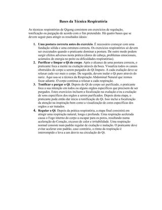 Bases da Técnica Respiratória

As técnicas respiratórias de Qigong consistem em exercícios de regulação,
tonificação ou purgação de acordo com o fim pretendido. Há quatro bases que se
devem seguir para atingir os resultados ideais:

   1. Uma postura correcta antes do exercício. É necessário começar com uma
      fundação sólida e uma estrutura correcta. Os exercícios respiratórios só devem
      ser executados quando o praticante dominar a postura. De outro modo podem
      surgir efeitos adversos nesta prática (dores de cabeça, problemas emocionais,
      acúmulos de energia no peito ou dificuldades respiratórias).
   2. Purificar e limpar o Qi do corpo. Após o alcance de uma postura correcta, o
      praticante foca a mente na exalação através da boca. Visualiza todos os canais
      obstruídos do corpo a serem purgados do Qi Impuro. A cada exalação deve-se
      relaxar cada vez mais o corpo. De seguida, devem inalar o Qi puro através do
      nariz. Aqui usa-se a técnica da Respiração Abdominal Natural que iremos
      focar adiante. O corpo continua a relaxar a cada respiração.
   3. Tonificar e purgar o Qi. Depois do Qi do corpo ser purificado, o praticante
      foca a sua intenção em todos ou alguns orgãos específicos que precisem de ser
      purgados. Estes exercícios incluem a focalização na exalação e/ou a exalação
      de sons específicos dos orgãos a serem purificados. Depois desta etapa, o
      praticante pode então dar início a tonificação do Qi. Isso inclui a focalização
      da atenção na inspiração bem como a visualização de cores específicas dos
      orgãos a ser tratados.
   4. Regular o Qi. Depois da prática respiratória, a etapa final consistirá em
      atingir uma respiração natural, longa e profunda. Uma respiração acelerada
      causa o Fogo interno do corpo a escapar para os poros, resultando numa
      aceleração do Coração, excesso de calor e irritabilidade. Uma respiração
      normal consiste num padrão regular de exalação e inalação. O praticante deve
      evitar acelerar este padrão, caso contrário, o ritmo da respiração é
      interrompido e leva a um desvio na circulação do Qi.
 