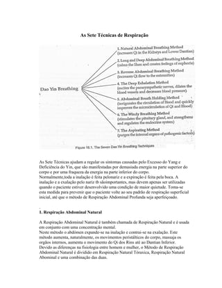 As Sete Técnicas de Respiração




As Sete Técnicas ajudam a regular os sintomas causadas pelo Excesso do Yang e
Deficiência do Yin, que são manifestadas por demasiada energia na parte superior do
corpo e por uma fraqueza da energia na parte inferior do corpo.
Normalmente,toda a inalação é feita pelonariz e a expiração é feita pela boca. A
inalação e a exalação pelo nariz tb sãoimportantes, mas devem apenas ser utilizadas
quando o paciente estiver desenvolvido uma condição de maior quietude. Toma-se
esta medida para prevenir que o paciente volte ao seu padrão de respiração superficial
inicial, até que o método de Respiração Abdominal Profunda seja aperfeiçoado.

.
1. Respiração Abdominal Natural

A Respiração Abdominal Natural é também chamada de Respiração Natural e é usada
em conjunto com uma concentração mental.
Neste método o abdómen expande-se na inalação e contrai-se na exalação. Este
método aumenta, naturalmente, os movimentos peristálticos do corpo, massaja os
orgãos internos, aumenta o movimento do Qi dos Rins até ao Dantian Inferior.
Devido as diferenças na fisiologia entre homem e mulher, o Método de Respiração
Abdominal Natural é dividido em Respiração Natural Tóraxica, Respiração Natural
Abominal e uma combinação das duas.
 
