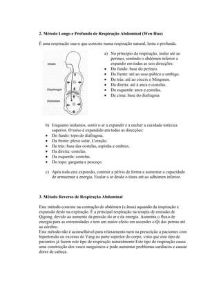 2. Método Longo e Profundo de Respiração Abdominal (Wen Huo)

É uma respiração suave que consiste numa respiração natural, lenta e profunda.

                                     a) No príncipio da respiração, inalar até ao
                                        períneo, sentindo o abdómen inferior a
                                        expandir em todas as seis direcções:
                                     • Do fundo: base do períneo.
                                     • Da frente: até ao osso púbico e umbigo.
                                     • De trás: até ao cóccix e Mingmen.
                                     • Da direita: até à anca e costelas.
                                     • Da esquerda: anca e costelas.
                                     • De cima: base do diafragma




   b) Enquanto inalamos, sentir o ar a expandir e a encher a cavidade toráxica
      superior. O torso é expandido em todas as direcções:
   • Do fundo: topo do diafragma.
   • Da frente: plexo solar, Coração.
   • De trás: base das costelas, espinha e ombros.
   • Da direita: costelas.
   • Da esquerda: costelas.
   • Do topo: garganta e pescoço.

   c) Após toda esta expansão, contrair a pélvis de forma a aumentar a capacidade
      de armazenar a energia. Exalar o ar desde o tórax até ao adbómen inferior.



3. Método Reverso de Respiração Abdominal

Este método consiste na contração do abdómen (e ânus) aquando da inspiração e
expansão deste na expiração. É a principal respiração na terapia de emissão de
Qigong, devido ao aumento da pressão do ar e da energia. Aumenta o fluxo de
energia para as extremidades e tem um maior efeito em ascender o Qi das pernas até
ao cérebro.
Este método não é aconselhável para relaxamento nem na prescrição a pacientes com
hipertensão ou excesso de Yang na parte superior do corpo, visto que este tipo de
pacientes já fazem este tipo de respiração naturalmente Este tipo de respiração causa
uma constricção dos vasos sanguíneos e pode aumentar problemas cardíacos e causar
dores de cabeça.
 