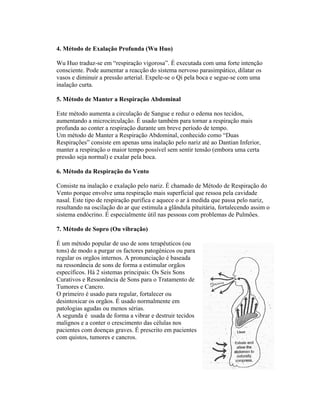 4. Método de Exalação Profunda (Wu Huo)

Wu Huo traduz-se em “respiração vigorosa”. É executada com uma forte intenção
consciente. Pode aumentar a reacção do sistema nervoso parasimpático, dilatar os
vasos e diminuir a pressão arterial. Expele-se o Qi pela boca e segue-se com uma
inalação curta.

5. Método de Manter a Respiração Abdominal

Este método aumenta a circulação de Sangue e reduz o edema nos tecidos,
aumentando a microcirculação. É usado também para tornar a respiração mais
profunda ao conter a respiração durante um breve período de tempo.
Um método de Manter a Respiração Abdominal, conhecido como “Duas
Respirações” consiste em apenas uma inalação pelo nariz até ao Dantian Inferior,
manter a respiração o maior tempo possível sem sentir tensão (embora uma certa
pressão seja normal) e exalar pela boca.

6. Método da Respiração do Vento

Consiste na inalação e exalação pelo nariz. É chamado de Método de Respiração do
Vento porque envolve uma respiração mais superficial que ressoa pela cavidade
nasal. Este tipo de respiração purifica e aquece o ar à medida que passa pelo nariz,
resultando na oscilação do ar que estimula a glândula pituitária, fortalecendo assim o
sistema endócrino. É especialmente útil nas pessoas com problemas de Pulmões.

7. Método de Sopro (Ou vibração)

É um método popular de uso de sons terapêuticos (ou
tons) de modo a purgar os factores patogénicos ou para
regular os orgãos internos. A pronunciação é baseada
na ressonância de sons de forma a estimular orgãos
específicos. Há 2 sistemas principais: Os Seis Sons
Curativos e Ressonância de Sons para o Tratamento de
Tumores e Cancro.
O primeiro é usado para regular, fortalecer ou
desintoxicar os orgãos. É usado normalmente em
patologias agudas ou menos sérias.
A segunda é usada de forma a vibrar e destruir tecidos
malignos e a conter o crescimento das células nos
pacientes com doenças graves. É prescrito em pacientes
com quistos, tumores e cancros.
 