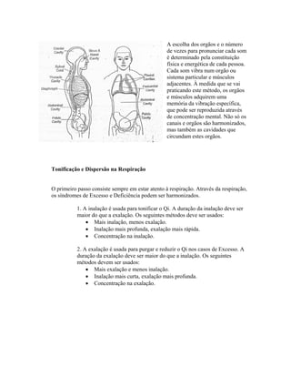 A escolha dos orgãos e o número
                                                  de vezes para pronunciar cada som
                                                  é determinado pela constituição
                                                  física e energética de cada pessoa.
                                                  Cada som vibra num orgão ou
                                                  sistema particular e músculos
                                                  adjacentes. À medida que se vai
                                                  praticando este método, os orgãos
                                                  e músculos adquirem uma
                                                  memória da vibração específica,
                                                  que pode ser reproduzida através
                                                  de concentração mental. Não só os
                                                  canais e orgãos são harmonizados,
                                                  mas também as cavidades que
                                                  circundam estes orgãos.




Tonificação e Dispersão na Respiração


O primeiro passo consiste sempre em estar atento à respiração. Através da respiração,
os síndromes de Excesso e Deficiência podem ser harmonizados.

           1. A inalação é usada para tonificar o Qi. A duração da inalação deve ser
           maior do que a exalação. Os seguintes métodos deve ser usados:
               • Mais inalação, menos exalação.
               • Inalação mais profunda, exalação mais rápida.
               • Concentração na inalação.

           2. A exalação é usada para purgar e reduzir o Qi nos casos de Excesso. A
           duração da exalação deve ser maior do que a inalação. Os seguintes
           métodos devem ser usados:
               • Mais exalação e menos inalação.
               • Inalação mais curta, exalação mais profunda.
               • Concentração na exalação.
 