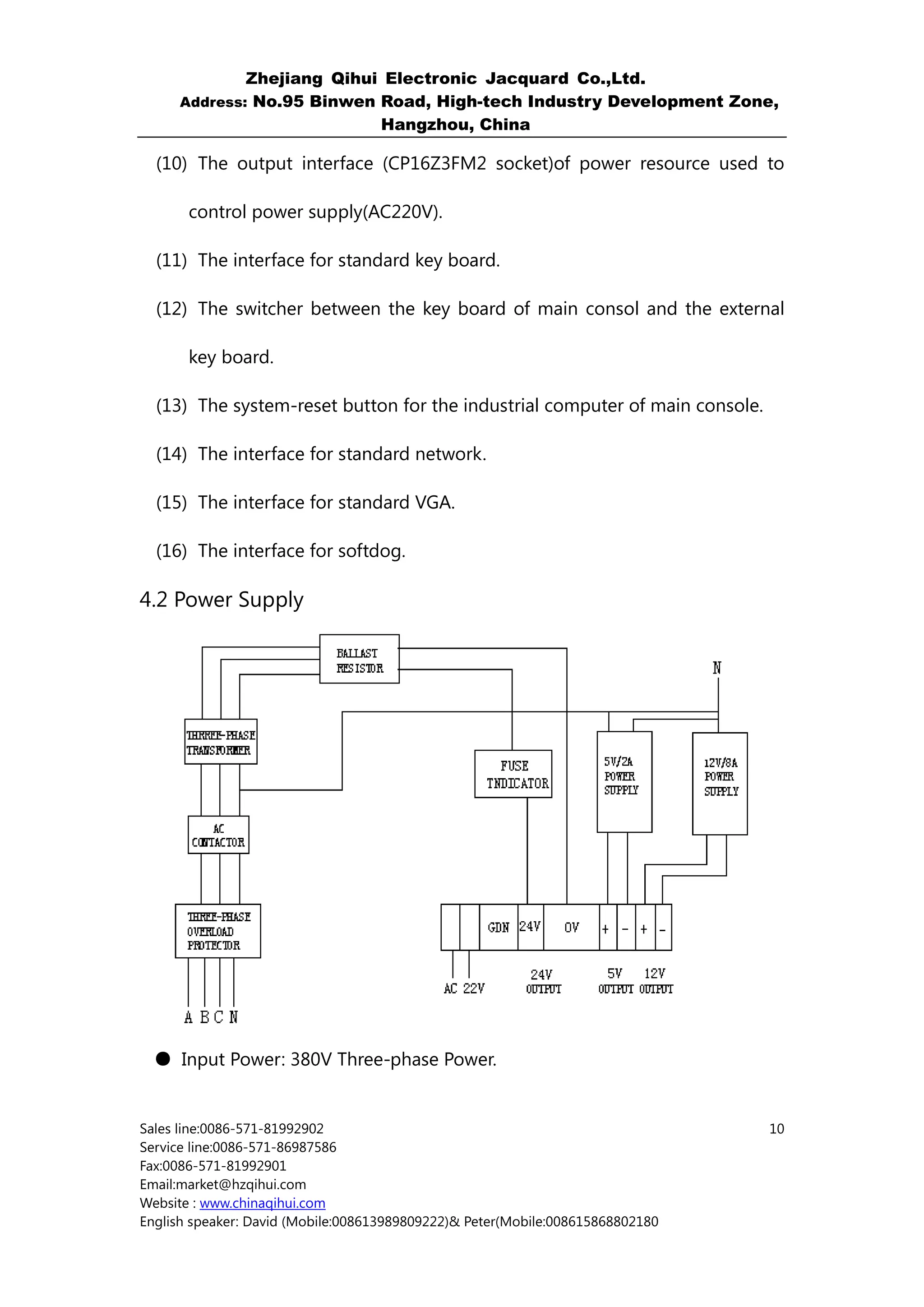 Zhejiang Qihui Electronic Jacquard Co.,Ltd.
     Address: No.95 Binwen Road, High-tech Industry Development Zone,
                           Hangzhou, China

  (10) The output interface (CP16Z3FM2 socket)of power resource used to

       control power supply(AC220V).

  (11) The interface for standard key board.

  (12) The switcher between the key board of main consol and the external

       key board.

  (13) The system-reset button for the industrial computer of main console.

  (14) The interface for standard network.

  (15) The interface for standard VGA.

  (16) The interface for softdog.

4.2 Power Supply




  ● Input Power: 380V Three-phase Power.


Sales line:0086-571-81992902                                                    10
Service line:0086-571-86987586
Fax:0086-571-81992901
Email:market@hzqihui.com
Website : www.chinaqihui.com
English speaker: David (Mobile:008613989809222)& Peter(Mobile:008615868802180
 