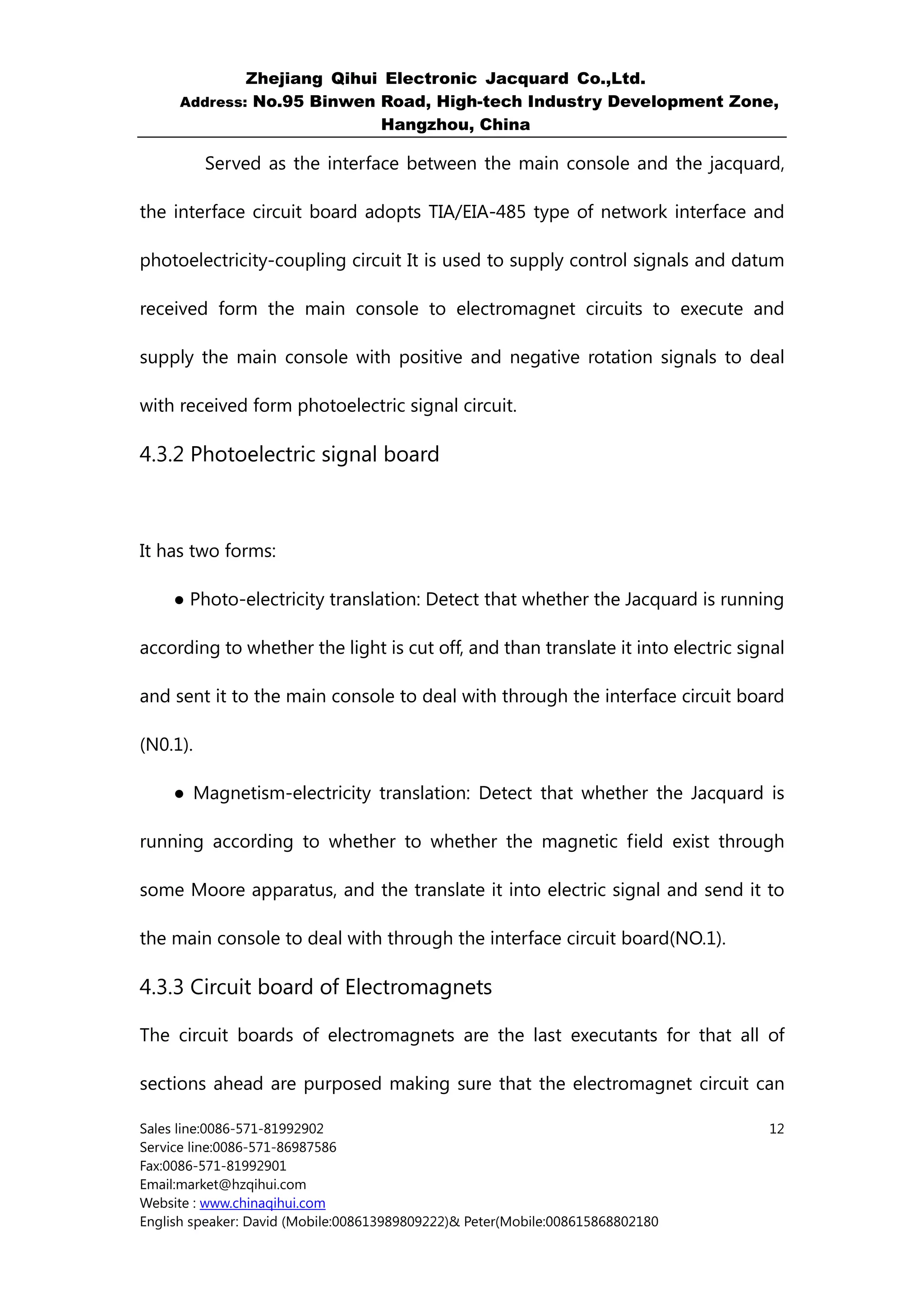 Zhejiang Qihui Electronic Jacquard Co.,Ltd.
     Address: No.95 Binwen Road, High-tech Industry Development Zone,
                           Hangzhou, China

          Served as the interface between the main console and the jacquard,

the interface circuit board adopts TIA/EIA-485 type of network interface and

photoelectricity-coupling circuit It is used to supply control signals and datum

received form the main console to electromagnet circuits to execute and

supply the main console with positive and negative rotation signals to deal

with received form photoelectric signal circuit.

4.3.2 Photoelectric signal board



It has two forms:

     ● Photo-electricity translation: Detect that whether the Jacquard is running

according to whether the light is cut off, and than translate it into electric signal

and sent it to the main console to deal with through the interface circuit board

(N0.1).

     ● Magnetism-electricity translation: Detect that whether the Jacquard is

running according to whether to whether the magnetic field exist through

some Moore apparatus, and the translate it into electric signal and send it to

the main console to deal with through the interface circuit board(NO.1).

4.3.3 Circuit board of Electromagnets

The circuit boards of electromagnets are the last executants for that all of

sections ahead are purposed making sure that the electromagnet circuit can

Sales line:0086-571-81992902                                                      12
Service line:0086-571-86987586
Fax:0086-571-81992901
Email:market@hzqihui.com
Website : www.chinaqihui.com
English speaker: David (Mobile:008613989809222)& Peter(Mobile:008615868802180
 