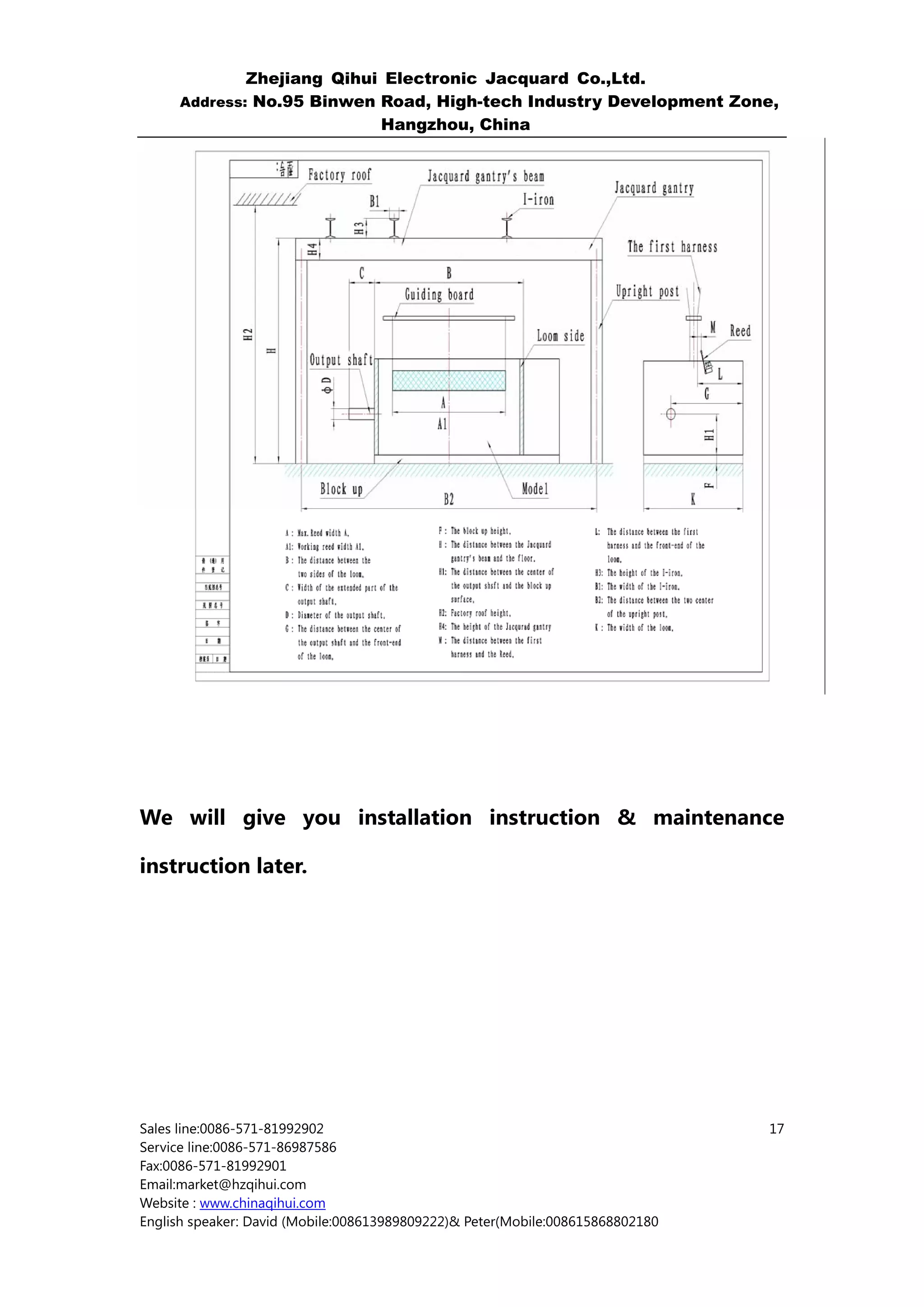 Zhejiang Qihui Electronic Jacquard Co.,Ltd.
     Address: No.95 Binwen Road, High-tech Industry Development Zone,
                           Hangzhou, China




We will give you installation instruction & maintenance

instruction later.




Sales line:0086-571-81992902                                                    17
Service line:0086-571-86987586
Fax:0086-571-81992901
Email:market@hzqihui.com
Website : www.chinaqihui.com
English speaker: David (Mobile:008613989809222)& Peter(Mobile:008615868802180
 