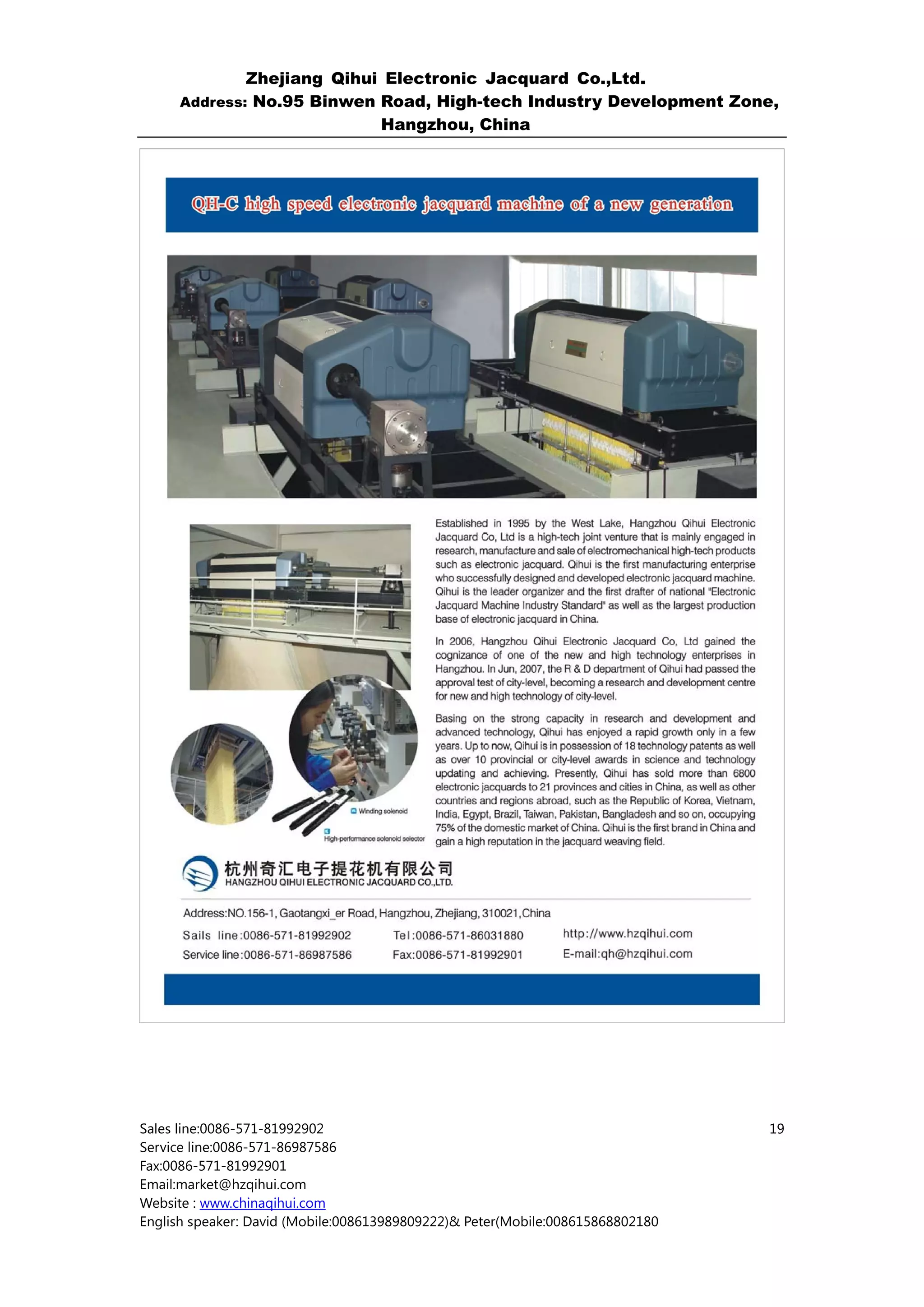 Zhejiang Qihui Electronic Jacquard Co.,Ltd.
     Address: No.95 Binwen Road, High-tech Industry Development Zone,
                           Hangzhou, China




Sales line:0086-571-81992902                                                    19
Service line:0086-571-86987586
Fax:0086-571-81992901
Email:market@hzqihui.com
Website : www.chinaqihui.com
English speaker: David (Mobile:008613989809222)& Peter(Mobile:008615868802180
 