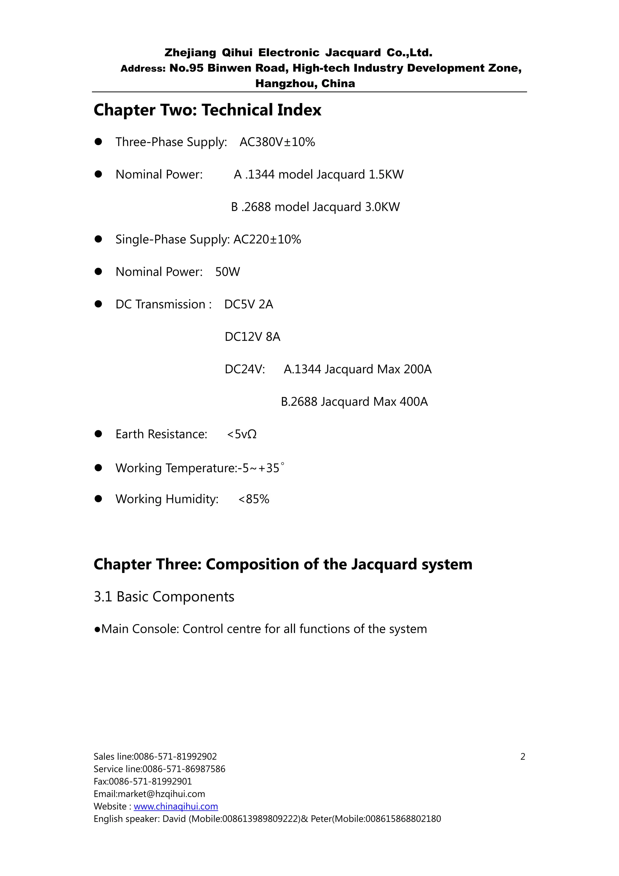 Zhejiang Qihui Electronic Jacquard Co.,Ltd.
     Address: No.95 Binwen Road, High-tech Industry Development Zone,
                           Hangzhou, China

Chapter Two: Technical Index
    Three-Phase Supply:         AC380V±10%

    Nominal Power:             A .1344 model Jacquard 1.5KW

                              B .2688 model Jacquard 3.0KW

    Single-Phase Supply: AC220±10%

    Nominal Power: 50W

    DC Transmission : DC5V 2A

                             DC12V 8A

                             DC24V:       A.1344 Jacquard Max 200A

                                         B.2688 Jacquard Max 400A

    Earth Resistance:        <5vΩ

                              。
    Working Temperature:-5~+35

    Working Humidity:          <85%




Chapter Three: Composition of the Jacquard system

3.1 Basic Components

●Main Console: Control centre for all functions of the system




Sales line:0086-571-81992902                                                    2
Service line:0086-571-86987586
Fax:0086-571-81992901
Email:market@hzqihui.com
Website : www.chinaqihui.com
English speaker: David (Mobile:008613989809222)& Peter(Mobile:008615868802180
 