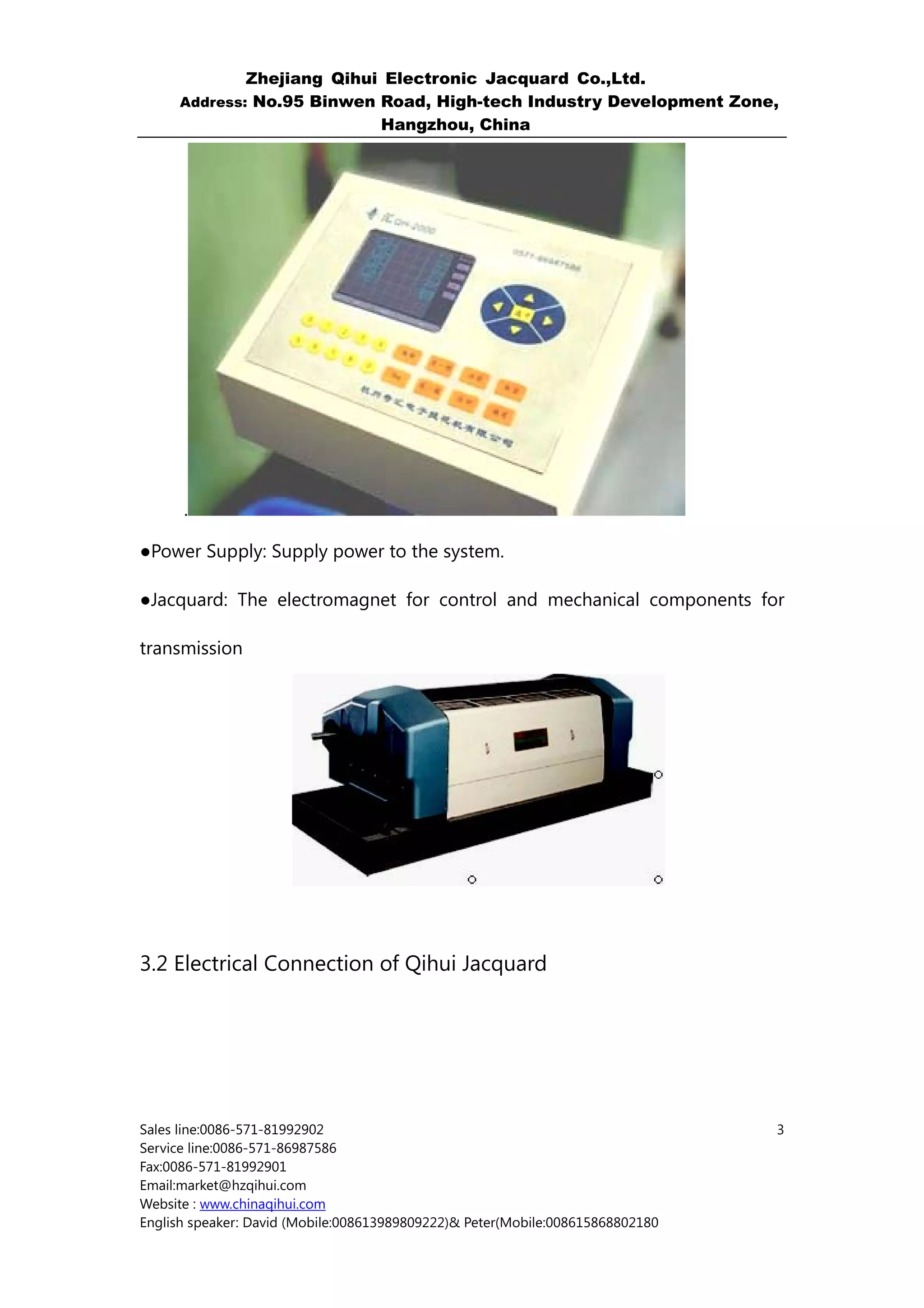 Zhejiang Qihui Electronic Jacquard Co.,Ltd.
     Address: No.95 Binwen Road, High-tech Industry Development Zone,
                           Hangzhou, China




      .

●Power Supply: Supply power to the system.

●Jacquard: The electromagnet for control and mechanical components for

transmission




3.2 Electrical Connection of Qihui Jacquard




Sales line:0086-571-81992902                                                    3
Service line:0086-571-86987586
Fax:0086-571-81992901
Email:market@hzqihui.com
Website : www.chinaqihui.com
English speaker: David (Mobile:008613989809222)& Peter(Mobile:008615868802180
 