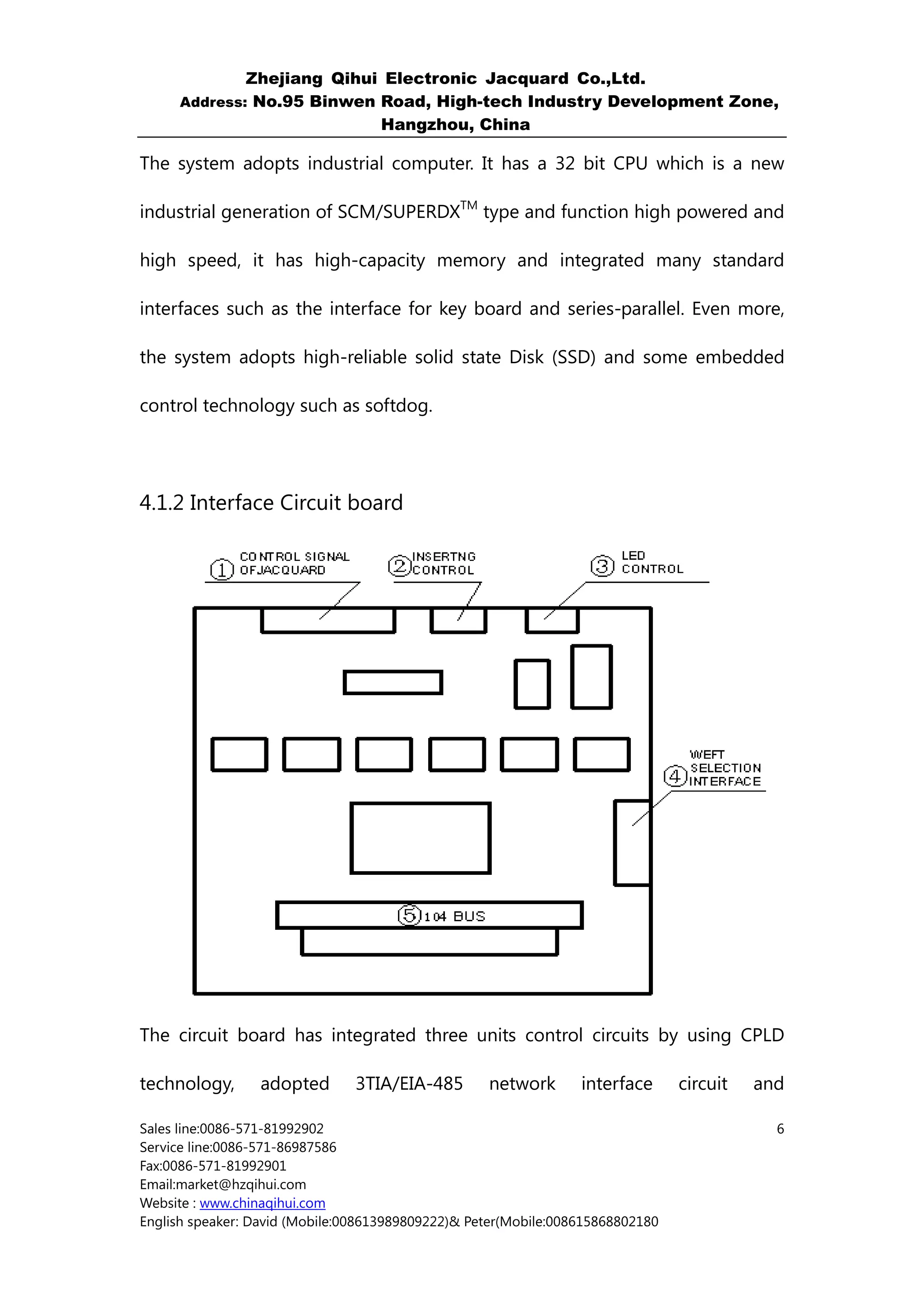 Zhejiang Qihui Electronic Jacquard Co.,Ltd.
     Address: No.95 Binwen Road, High-tech Industry Development Zone,
                           Hangzhou, China

The system adopts industrial computer. It has a 32 bit CPU which is a new

industrial generation of SCM/SUPERDXTM type and function high powered and

high speed, it has high-capacity memory and integrated many standard

interfaces such as the interface for key board and series-parallel. Even more,

the system adopts high-reliable solid state Disk (SSD) and some embedded

control technology such as softdog.




4.1.2 Interface Circuit board




The circuit board has integrated three units control circuits by using CPLD

technology,      adopted        3TIA/EIA-485       network       interface      circuit   and

Sales line:0086-571-81992902                                                                6
Service line:0086-571-86987586
Fax:0086-571-81992901
Email:market@hzqihui.com
Website : www.chinaqihui.com
English speaker: David (Mobile:008613989809222)& Peter(Mobile:008615868802180
 