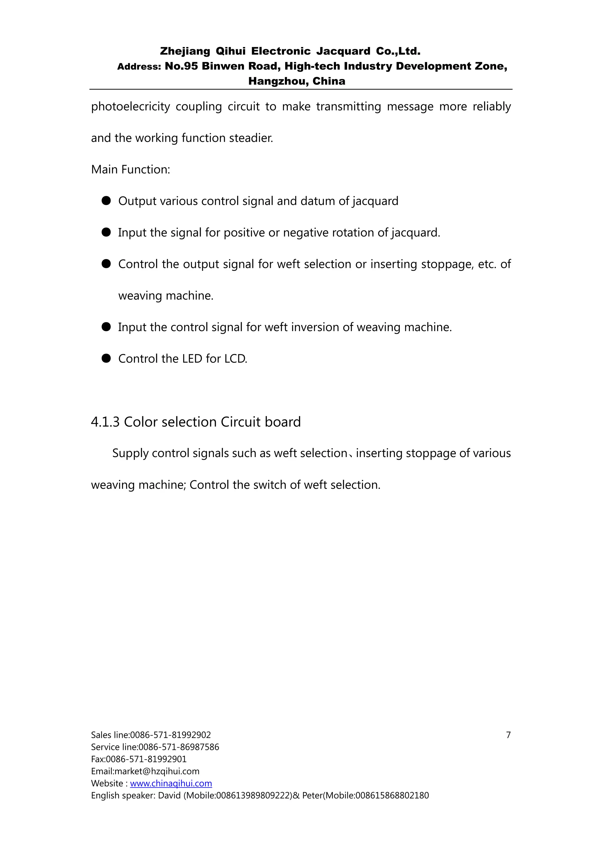 Zhejiang Qihui Electronic Jacquard Co.,Ltd.
     Address: No.95 Binwen Road, High-tech Industry Development Zone,
                           Hangzhou, China

photoelecricity coupling circuit to make transmitting message more reliably

and the working function steadier.

Main Function:

  ● Output various control signal and datum of jacquard

  ● Input the signal for positive or negative rotation of jacquard.

  ● Control the output signal for weft selection or inserting stoppage, etc. of

      weaving machine.

  ● Input the control signal for weft inversion of weaving machine.

  ● Control the LED for LCD.




4.1.3 Color selection Circuit board

    Supply control signals such as weft selection、inserting stoppage of various

weaving machine; Control the switch of weft selection.




Sales line:0086-571-81992902                                                    7
Service line:0086-571-86987586
Fax:0086-571-81992901
Email:market@hzqihui.com
Website : www.chinaqihui.com
English speaker: David (Mobile:008613989809222)& Peter(Mobile:008615868802180
 