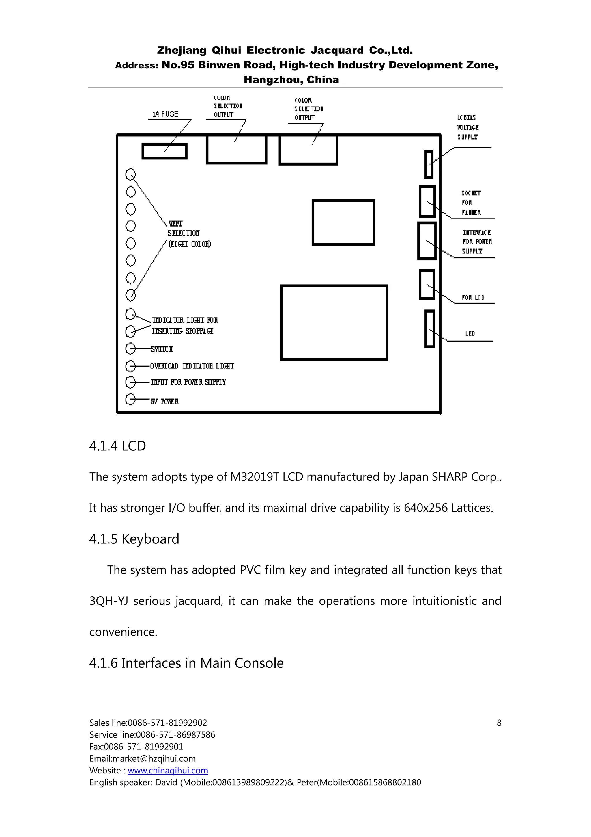 Zhejiang Qihui Electronic Jacquard Co.,Ltd.
     Address: No.95 Binwen Road, High-tech Industry Development Zone,
                           Hangzhou, China




4.1.4 LCD

The system adopts type of M32019T LCD manufactured by Japan SHARP Corp..

It has stronger I/O buffer, and its maximal drive capability is 640x256 Lattices.

4.1.5 Keyboard

    The system has adopted PVC film key and integrated all function keys that

3QH-YJ serious jacquard, it can make the operations more intuitionistic and

convenience.

4.1.6 Interfaces in Main Console



Sales line:0086-571-81992902                                                        8
Service line:0086-571-86987586
Fax:0086-571-81992901
Email:market@hzqihui.com
Website : www.chinaqihui.com
English speaker: David (Mobile:008613989809222)& Peter(Mobile:008615868802180
 