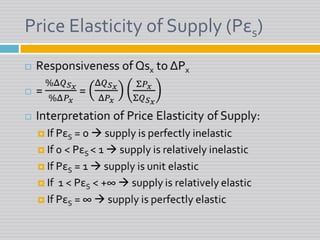 Price Elasticity of Supply (Pεs)Responsiveness of Qsx to ΔPx= %Δ𝑄𝑆𝑥%Δ𝑃𝑥 = Δ𝑄𝑆𝑥Δ𝑃𝑥Σ𝑃𝑥Σ𝑄𝑆𝑥Interpretation of Price Elasticity of Supply:If PεS = 0  supply is perfectly inelasticIf 0 < PεS < 1  supply is relatively inelasticIf PεS = 1  supply is unit elasticIf  1 < PεS < +∞  supply is relatively elasticIf PεS = ∞  supply is perfectly elastic 