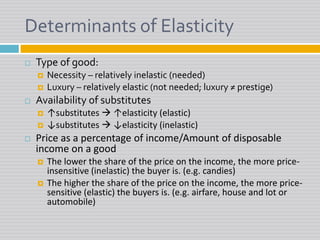 Determinants of Elasticity Type of good:Necessity – relatively inelastic (needed)Luxury – relatively elastic (not needed; luxury ≠ prestige)Availability of substitutes↑substitutes  ↑elasticity (elastic)↓substitutes  ↓elasticity (inelastic)Price as a percentage of income/Amount of disposable income on a goodThe lower the share of the price on the income, the more price-insensitive (inelastic) the buyer is. (e.g. candies)The higher the share of the price on the income, the more price-sensitive (elastic) the buyers is. (e.g. airfare, house and lot or automobile)
