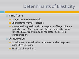 Determinants of ElasticityTime frameLonger time frame – elasticShorter time frame – inelasticHas something to do with the response of buyer given a period of time. The more time the buyer has, the more time the buyer can think/look for better deals. (e.g. transportation)Unique valueLoyalty, sentimental value  buyers tend to be price-insensitive (inelastic)By virtue of branding