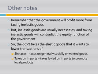 Other notesRemember that the government will profit more from taxing inelastic goodsBut, inelastic goods are usually necessities, and taxing inelastic goods will contradict the equity function of the governmentSo, the gov’t taxes the elastic goods that it wants to lower transactions of.Sin taxes – taxes on generally socially unwanted goods.Taxes on imports – taxes levied on imports to promote local products