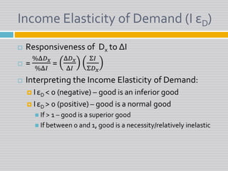 Income Elasticity of Demand (I εD)Responsiveness of  Dxto ΔI= %Δ𝐷𝑥%Δ𝐼 = Δ𝐷𝑥Δ𝐼Σ𝐼Σ𝐷𝑥Interpreting the Income Elasticity of Demand:IεD < 0 (negative) – good is an inferior goodIεD > 0 (positive) – good is a normal goodIf > 1 – good is a superior goodIf between 0 and 1, good is a necessity/relatively inelastic 