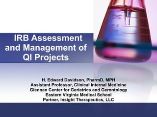 IRB Assessment and Management of QI Projects H. Edward Davidson, PharmD, MPH Assistant Professor, Clinical Internal Medicine Glennan Center for Geriatrics and Gerontology Eastern Virginia Medical School Partner, Insight Therapeutics, LLC 