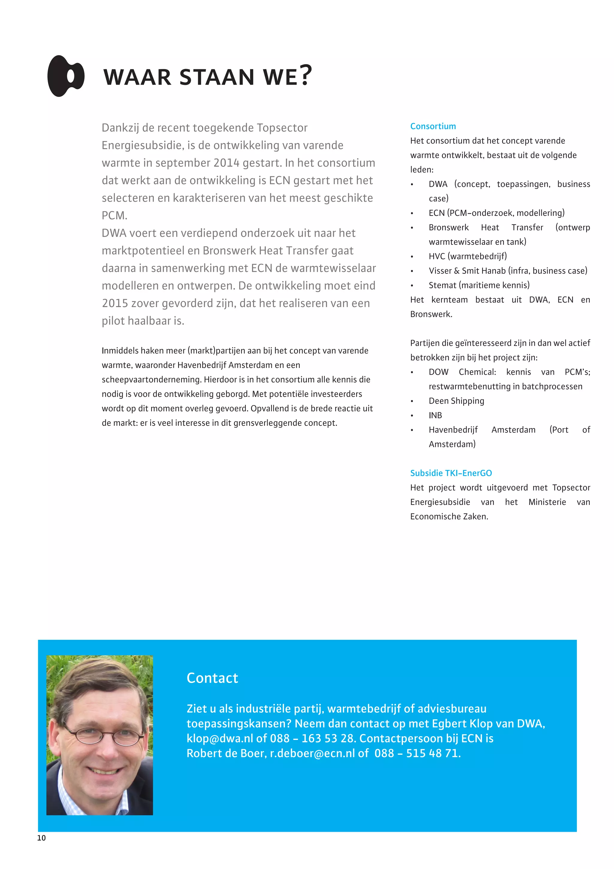 Consortium
Het consortium dat het concept varende
warmte ontwikkelt, bestaat uit de volgende
leden:
•	 DWA (concept, toepassingen, business
case)
•	 ECN (PCM-onderzoek, modellering)
•	 Bronswerk Heat Transfer (ontwerp
warmtewisselaar en tank)
•	 HVC (warmtebedrijf)
•	 Visser & Smit Hanab (infra, business case)
•	 Stemat (maritieme kennis)
Het kernteam bestaat uit DWA, ECN en
Bronswerk.
Partijen die geïnteresseerd zijn in dan wel actief
betrokken zijn bij het project zijn:
•	 DOW Chemical: kennis van PCM’s;
restwarmtebenutting in batchprocessen
•	 Deen Shipping
•	 INB
•	 Havenbedrijf Amsterdam (Port of
Amsterdam)
Subsidie TKI-EnerGO
Het project wordt uitgevoerd met Topsector
Energiesubsidie van het Ministerie van
Economische Zaken.
waar staan we?
Dankzij de recent toegekende Topsector
Energiesubsidie, is de ontwikkeling van varende
warmte in september 2014 gestart. In het consortium
dat werkt aan de ontwikkeling is ECN gestart met het
selecteren en karakteriseren van het meest geschikte
PCM.
DWA voert een verdiepend onderzoek uit naar het
marktpotentieel en Bronswerk Heat Transfer gaat
daarna in samenwerking met ECN de warmtewisselaar
modelleren en ontwerpen. De ontwikkeling moet eind
2015 zover gevorderd zijn, dat het realiseren van een
pilot haalbaar is.
Inmiddels haken meer (markt)partijen aan bij het concept van varende
warmte, waaronder Havenbedrijf Amsterdam en een
scheepvaartonderneming. Hierdoor is in het consortium alle kennis die
nodig is voor de ontwikkeling geborgd. Met potentiële investeerders
wordt op dit moment overleg gevoerd. Opvallend is de brede reactie uit
de markt: er is veel interesse in dit grensverleggende concept.
Contact
Ziet u als industriële partij, warmtebedrijf of adviesbureau
toepassingskansen? Neem dan contact op met Egbert Klop van DWA,
klop@dwa.nl of 088 - 163 53 28. Contactpersoon bij ECN is
Robert de Boer, r.deboer@ecn.nl of 088 - 515 48 71.
10
 