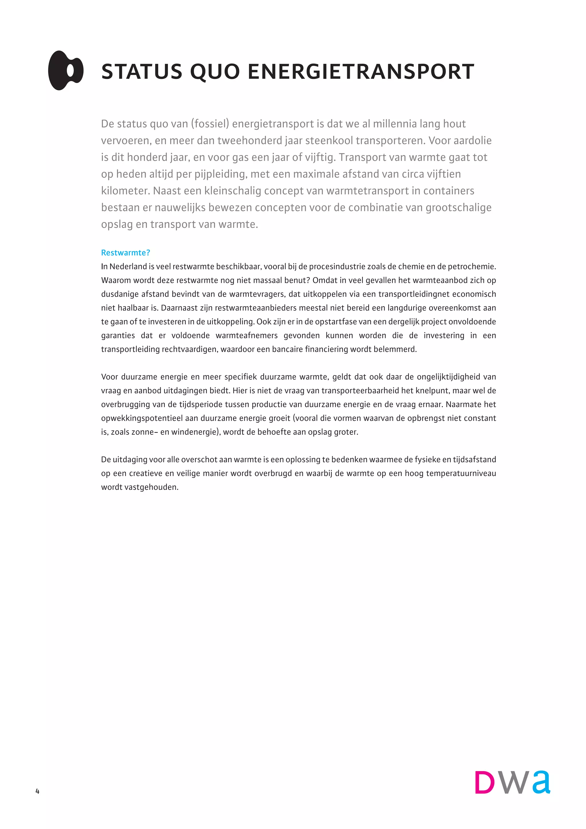 De status quo van (fossiel) energietransport is dat we al millennia lang hout
vervoeren, en meer dan tweehonderd jaar steenkool transporteren. Voor aardolie
is dit honderd jaar, en voor gas een jaar of vijftig. Transport van warmte gaat tot
op heden altijd per pijpleiding, met een maximale afstand van circa vijftien
kilometer. Naast een kleinschalig concept van warmtetransport in containers
bestaan er nauwelijks bewezen concepten voor de combinatie van grootschalige
opslag en transport van warmte.
Restwarmte?
In Nederland is veel restwarmte beschikbaar, vooral bij de procesindustrie zoals de chemie en de petrochemie.
Waarom wordt deze restwarmte nog niet massaal benut? Omdat in veel gevallen het warmteaanbod zich op
dusdanige afstand bevindt van de warmtevragers, dat uitkoppelen via een transportleidingnet economisch
niet haalbaar is. Daarnaast zijn restwarmteaanbieders meestal niet bereid een langdurige overeenkomst aan
te gaan of te investeren in de uitkoppeling. Ook zijn er in de opstartfase van een dergelijk project onvoldoende
garanties dat er voldoende warmteafnemers gevonden kunnen worden die de investering in een
transportleiding rechtvaardigen, waardoor een bancaire financiering wordt belemmerd.
Voor duurzame energie en meer specifiek duurzame warmte, geldt dat ook daar de ongelijktijdigheid van
vraag en aanbod uitdagingen biedt. Hier is niet de vraag van transporteerbaarheid het knelpunt, maar wel de
overbrugging van de tijdsperiode tussen productie van duurzame energie en de vraag ernaar. Naarmate het
opwekkingspotentieel aan duurzame energie groeit (vooral die vormen waarvan de opbrengst niet constant
is, zoals zonne- en windenergie), wordt de behoefte aan opslag groter.
De uitdaging voor alle overschot aan warmte is een oplossing te bedenken waarmee de fysieke en tijdsafstand
op een creatieve en veilige manier wordt overbrugd en waarbij de warmte op een hoog temperatuurniveau
wordt vastgehouden.
status quo energietransport
4
 