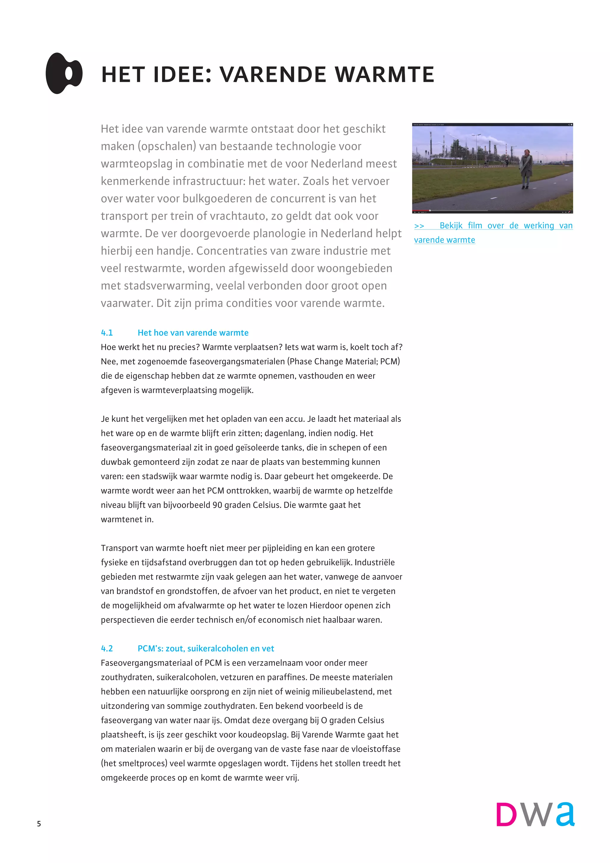 Het idee van varende warmte ontstaat door het geschikt
maken (opschalen) van bestaande technologie voor
warmteopslag in combinatie met de voor Nederland meest
kenmerkende infrastructuur: het water. Zoals het vervoer
over water voor bulkgoederen de concurrent is van het
transport per trein of vrachtauto, zo geldt dat ook voor
warmte. De ver doorgevoerde planologie in Nederland helpt
hierbij een handje. Concentraties van zware industrie met
veel restwarmte, worden afgewisseld door woongebieden
met stadsverwarming, veelal verbonden door groot open
vaarwater. Dit zijn prima condities voor varende warmte.
4.1 	 Het hoe van varende warmte
Hoe werkt het nu precies? Warmte verplaatsen? Iets wat warm is, koelt toch af?
Nee, met zogenoemde faseovergangsmaterialen (Phase Change Material; PCM)
die de eigenschap hebben dat ze warmte opnemen, vasthouden en weer
afgeven is warmteverplaatsing mogelijk.
Je kunt het vergelijken met het opladen van een accu. Je laadt het materiaal als
het ware op en de warmte blijft erin zitten; dagenlang, indien nodig. Het
faseovergangsmateriaal zit in goed geïsoleerde tanks, die in schepen of een
duwbak gemonteerd zijn zodat ze naar de plaats van bestemming kunnen
varen: een stadswijk waar warmte nodig is. Daar gebeurt het omgekeerde. De
warmte wordt weer aan het PCM onttrokken, waarbij de warmte op hetzelfde
niveau blijft van bijvoorbeeld 90 graden Celsius. Die warmte gaat het
warmtenet in.
Transport van warmte hoeft niet meer per pijpleiding en kan een grotere
fysieke en tijdsafstand overbruggen dan tot op heden gebruikelijk. Industriële
gebieden met restwarmte zijn vaak gelegen aan het water, vanwege de aanvoer
van brandstof en grondstoffen, de afvoer van het product, en niet te vergeten
de mogelijkheid om afvalwarmte op het water te lozen Hierdoor openen zich
perspectieven die eerder technisch en/of economisch niet haalbaar waren.
4.2 	 PCM’s: zout, suikeralcoholen en vet
Faseovergangsmateriaal of PCM is een verzamelnaam voor onder meer
zouthydraten, suikeralcoholen, vetzuren en paraffines. De meeste materialen
hebben een natuurlijke oorsprong en zijn niet of weinig milieubelastend, met
uitzondering van sommige zouthydraten. Een bekend voorbeeld is de
faseovergang van water naar ijs. Omdat deze overgang bij O graden Celsius
plaatsheeft, is ijs zeer geschikt voor koudeopslag. Bij Varende Warmte gaat het
om materialen waarin er bij de overgang van de vaste fase naar de vloeistoffase
(het smeltproces) veel warmte opgeslagen wordt. Tijdens het stollen treedt het
omgekeerde proces op en komt de warmte weer vrij.
het idee: varende warmte
>> Bekijk film over de werking van
varende warmte
5
 