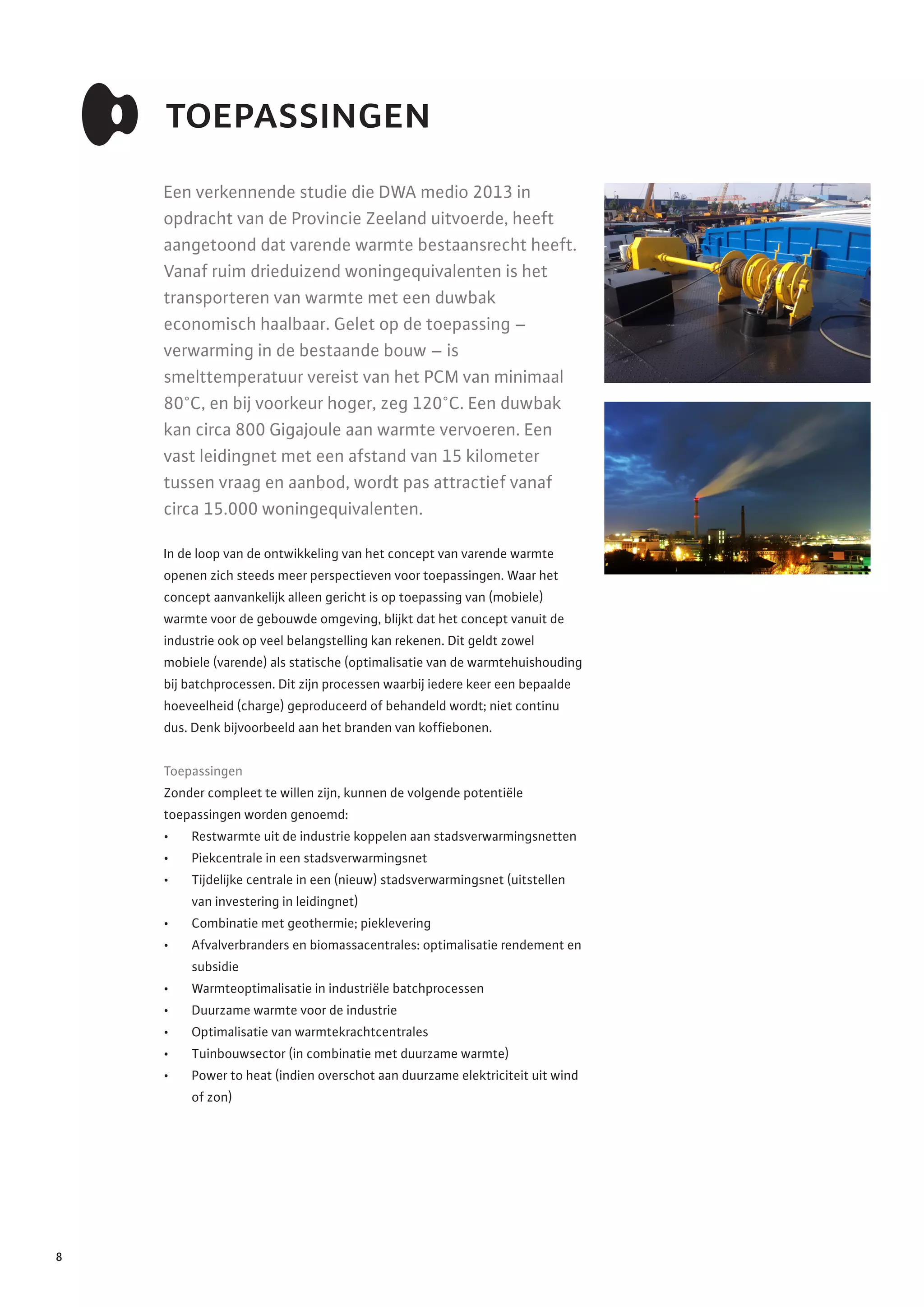 toepassingen
Een verkennende studie die DWA medio 2013 in
opdracht van de Provincie Zeeland uitvoerde, heeft
aangetoond dat varende warmte bestaansrecht heeft.
Vanaf ruim drieduizend woningequivalenten is het
transporteren van warmte met een duwbak
economisch haalbaar. Gelet op de toepassing –
verwarming in de bestaande bouw – is
smelttemperatuur vereist van het PCM van minimaal
80°C, en bij voorkeur hoger, zeg 120°C. Een duwbak
kan circa 800 Gigajoule aan warmte vervoeren. Een
vast leidingnet met een afstand van 15 kilometer
tussen vraag en aanbod, wordt pas attractief vanaf
circa 15.000 woningequivalenten.
In de loop van de ontwikkeling van het concept van varende warmte
openen zich steeds meer perspectieven voor toepassingen. Waar het
concept aanvankelijk alleen gericht is op toepassing van (mobiele)
warmte voor de gebouwde omgeving, blijkt dat het concept vanuit de
industrie ook op veel belangstelling kan rekenen. Dit geldt zowel
mobiele (varende) als statische (optimalisatie van de warmtehuishouding
bij batchprocessen. Dit zijn processen waarbij iedere keer een bepaalde
hoeveelheid (charge) geproduceerd of behandeld wordt; niet continu
dus. Denk bijvoorbeeld aan het branden van koffiebonen.
Toepassingen
Zonder compleet te willen zijn, kunnen de volgende potentiële
toepassingen worden genoemd:
•	 Restwarmte uit de industrie koppelen aan stadsverwarmingsnetten
•	 Piekcentrale in een stadsverwarmingsnet
•	 Tijdelijke centrale in een (nieuw) stadsverwarmingsnet (uitstellen
van investering in leidingnet)
•	 Combinatie met geothermie; pieklevering
•	 Afvalverbranders en biomassacentrales: optimalisatie rendement en
subsidie
•	 Warmteoptimalisatie in industriële batchprocessen
•	 Duurzame warmte voor de industrie
•	 Optimalisatie van warmtekrachtcentrales
•	 Tuinbouwsector (in combinatie met duurzame warmte)
•	 Power to heat (indien overschot aan duurzame elektriciteit uit wind
of zon)
8
 