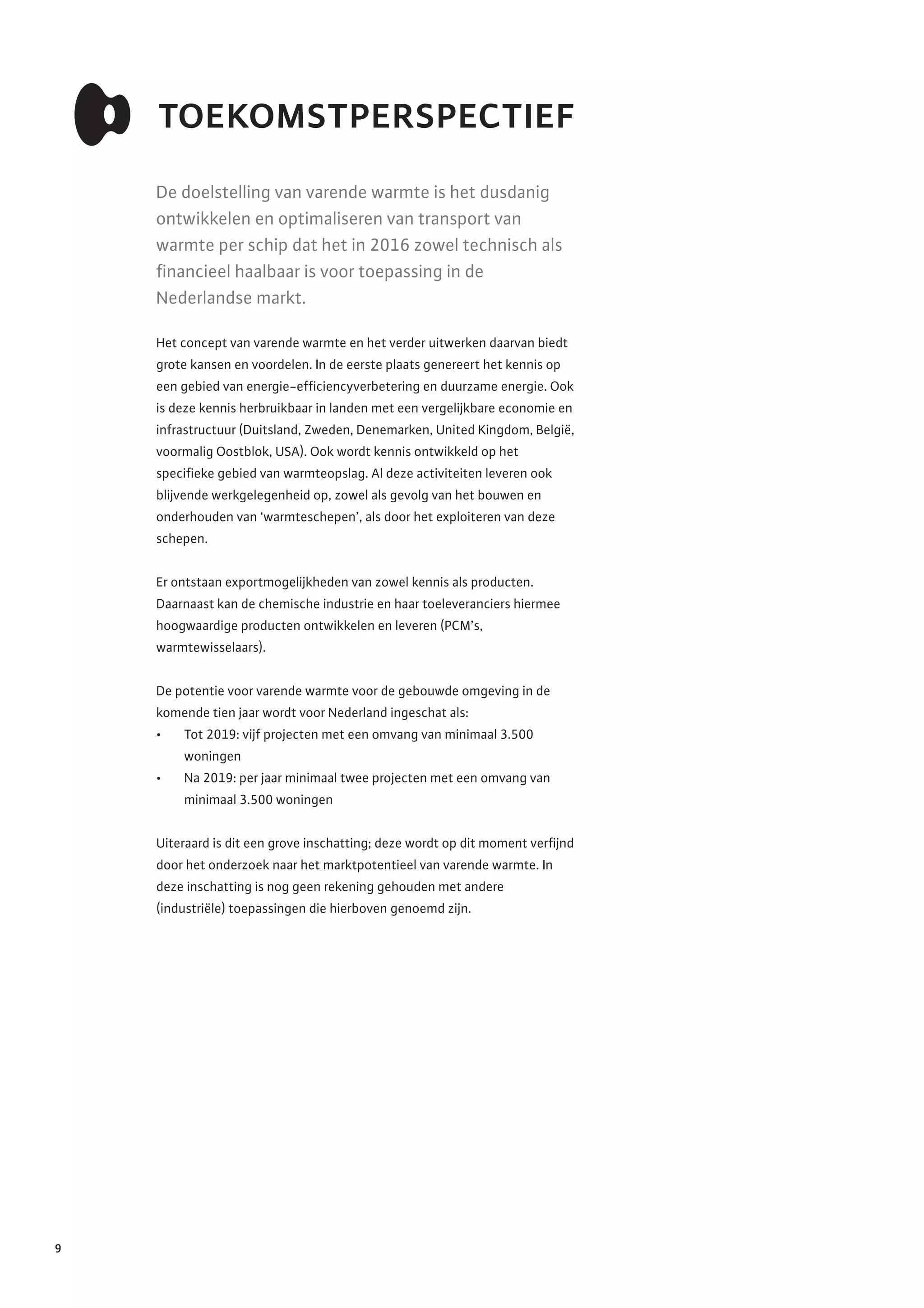 9
toekomstperspectief
De doelstelling van varende warmte is het dusdanig
ontwikkelen en optimaliseren van transport van
warmte per schip dat het in 2016 zowel technisch als
financieel haalbaar is voor toepassing in de
Nederlandse markt.
Het concept van varende warmte en het verder uitwerken daarvan biedt
grote kansen en voordelen. In de eerste plaats genereert het kennis op
een gebied van energie-efficiencyverbetering en duurzame energie. Ook
is deze kennis herbruikbaar in landen met een vergelijkbare economie en
infrastructuur (Duitsland, Zweden, Denemarken, United Kingdom, België,
voormalig Oostblok, USA). Ook wordt kennis ontwikkeld op het
specifieke gebied van warmteopslag. Al deze activiteiten leveren ook
blijvende werkgelegenheid op, zowel als gevolg van het bouwen en
onderhouden van ‘warmteschepen’, als door het exploiteren van deze
schepen.
Er ontstaan exportmogelijkheden van zowel kennis als producten.
Daarnaast kan de chemische industrie en haar toeleveranciers hiermee
hoogwaardige producten ontwikkelen en leveren (PCM’s,
warmtewisselaars).
De potentie voor varende warmte voor de gebouwde omgeving in de
komende tien jaar wordt voor Nederland ingeschat als:
•	 Tot 2019: vijf projecten met een omvang van minimaal 3.500
woningen
•	 Na 2019: per jaar minimaal twee projecten met een omvang van
minimaal 3.500 woningen
Uiteraard is dit een grove inschatting; deze wordt op dit moment verfijnd
door het onderzoek naar het marktpotentieel van varende warmte. In
deze inschatting is nog geen rekening gehouden met andere
(industriële) toepassingen die hierboven genoemd zijn.
 