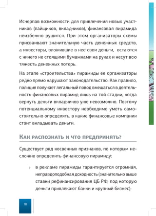 Исчерпав возможности для привлечения новых участ-
ников (пайщиков, вкладчиков), финансовая пирамида
неизбежно рушится. При этом организаторы схемы
присваивают значительную часть денежных средств,
а инвесторы, вложившие в нее свои деньги, остаются
с ничего не стоящими бумажками на руках и несут всю
тяжесть денежных потерь.
На этапе «строительства» пирамиды ее организаторы
редко прямо нарушают законодательство. Как правило,
полиция получает легальный повод вмешаться в деятель-
ность финансовых пирамид лишь на той стадии, когда
вернуть деньги вкладчиков уже невозможно. Поэтому
потенциальному инвестору необходимо уметь само-
стоятельно определять, в какие финансовые компании
стоит вкладывать деньги.


Как распознать и что предпринять?
Существует ряд косвенных признаков, по которым не-
сложно определить финансовую пирамиду:

       в рекламе пирамиды гарантируется огромная,
         неправдоподобная доходность (значительно выше
         ставки рефинансирования ЦБ РФ, под которую
         деньги привлекают банки и крупный бизнес);


 18
 