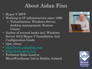 About Aidan Finn
• Hyper-V MVP
• Working in IT infrastructure since 1996
• Virtualization, Windows Server,
desktop management, System
Center
• Author of several books incl. Windows
Server 2012 Hyper-V Installation And
Configuration Guide
• @joe_elway
• http://www.aidanfinn.com
• http://www.petri.co.il
• Technical Sales Lead at
MicroWarehouse Ltd in Dublin, Ireland
 