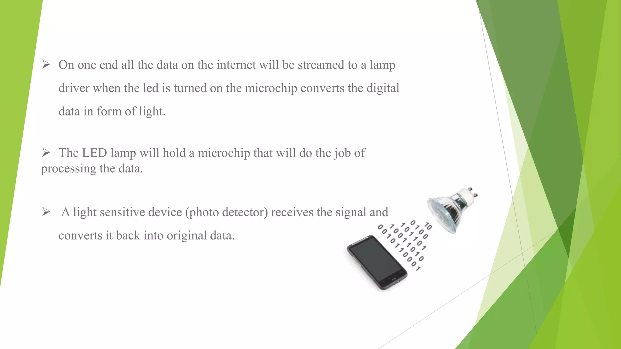  On one end all the data on the internet will be streamed to a lamp
driver when the led is turned on the microchip converts the digital
data in form of light.
 The LED lamp will hold a microchip that will do the job of
processing the data.
 A light sensitive device (photo detector) receives the signal and
converts it back into original data.
 
