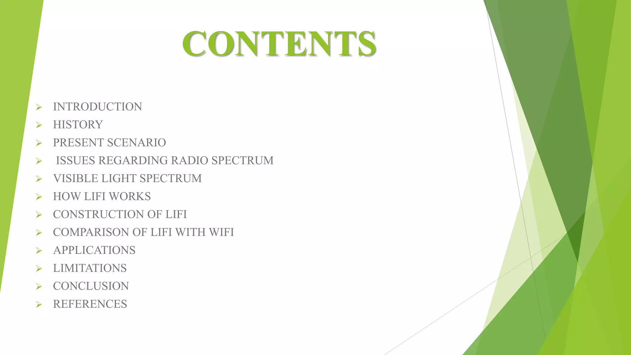 CONTENTS
 INTRODUCTION
 HISTORY
 PRESENT SCENARIO
 ISSUES REGARDING RADIO SPECTRUM
 VISIBLE LIGHT SPECTRUM
 HOW LIFI WORKS
 CONSTRUCTION OF LIFI
 COMPARISON OF LIFI WITH WIFI
 APPLICATIONS
 LIMITATIONS
 CONCLUSION
 REFERENCES
 