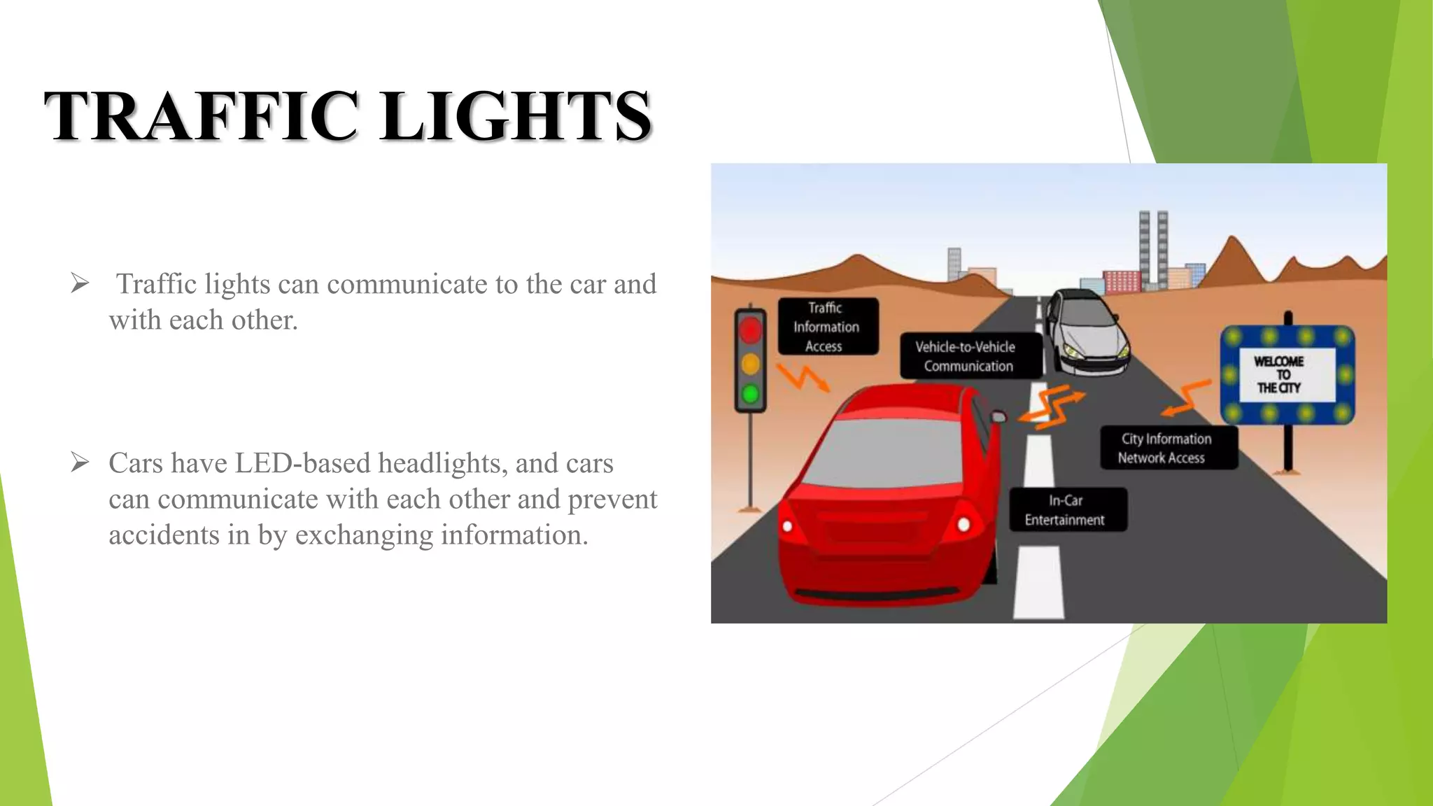 TRAFFIC LIGHTS
 Traffic lights can communicate to the car and
with each other.
 Cars have LED-based headlights, and cars
can communicate with each other and prevent
accidents in by exchanging information.
 