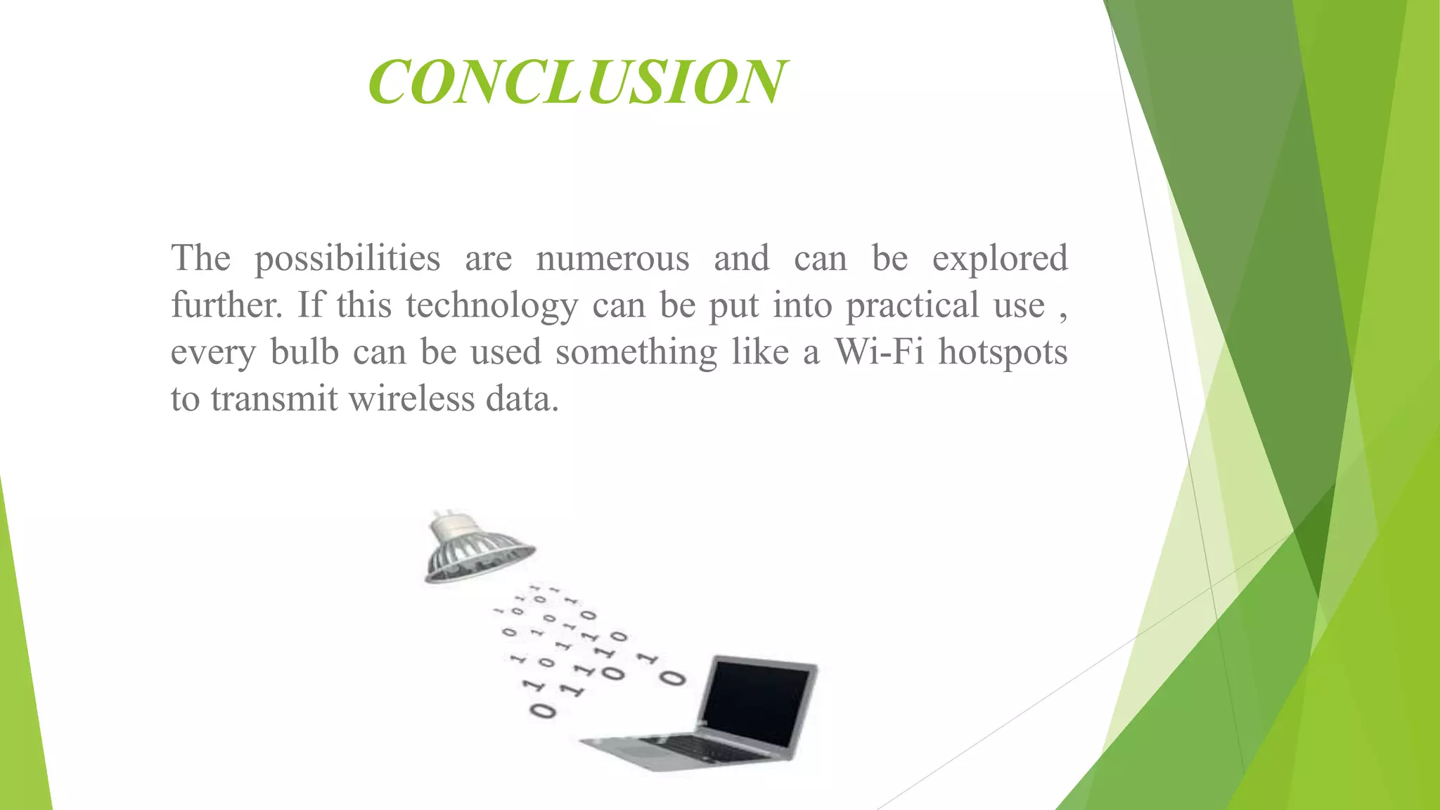 CONCLUSION
The possibilities are numerous and can be explored
further. If this technology can be put into practical use ,
every bulb can be used something like a Wi-Fi hotspots
to transmit wireless data.
 