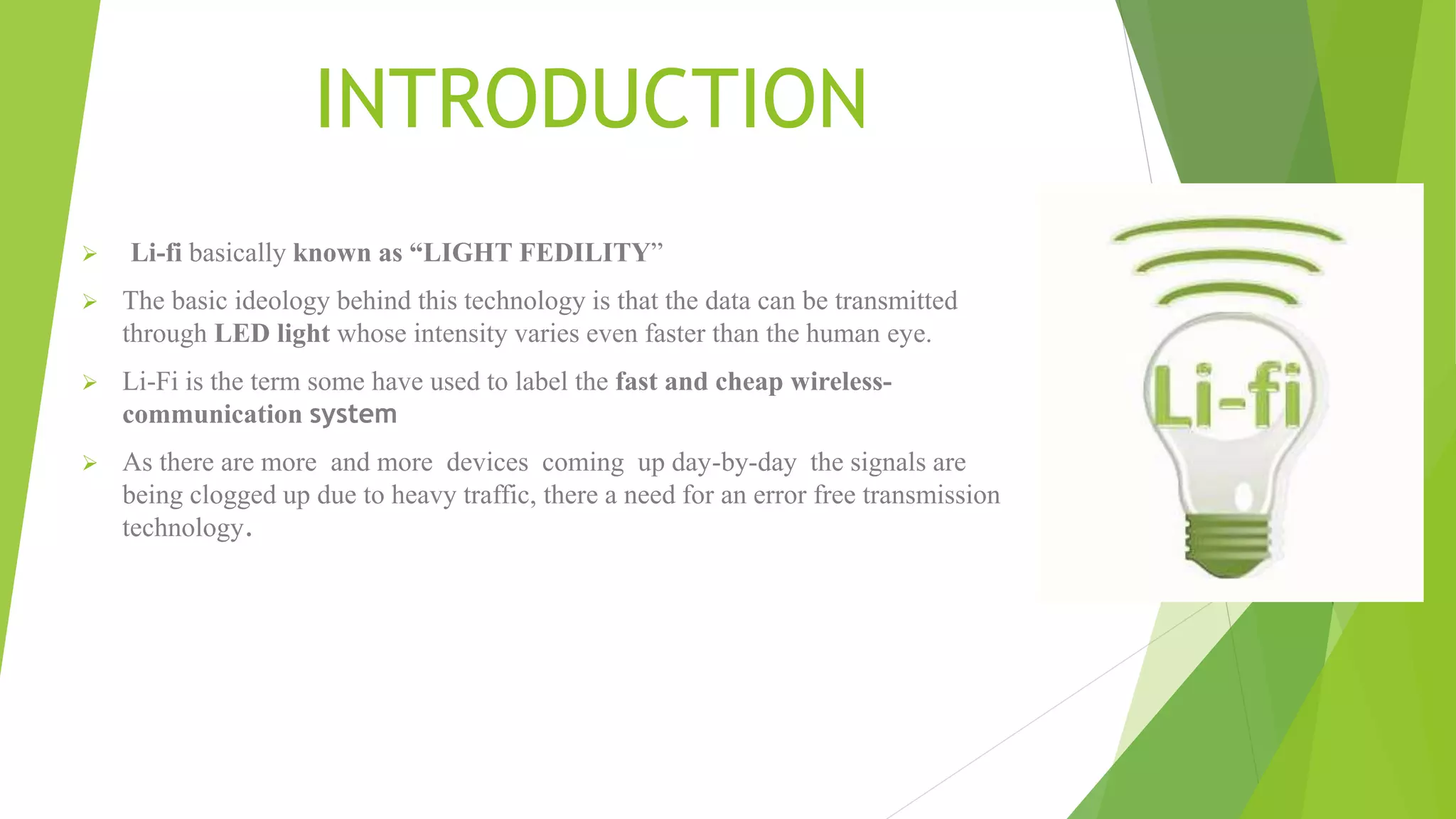 INTRODUCTION
 Li-fi basically known as “LIGHT FEDILITY”
 The basic ideology behind this technology is that the data can be transmitted
through LED light whose intensity varies even faster than the human eye.
 Li-Fi is the term some have used to label the fast and cheap wireless-
communication system
 As there are more and more devices coming up day-by-day the signals are
being clogged up due to heavy traffic, there a need for an error free transmission
technology.
 
