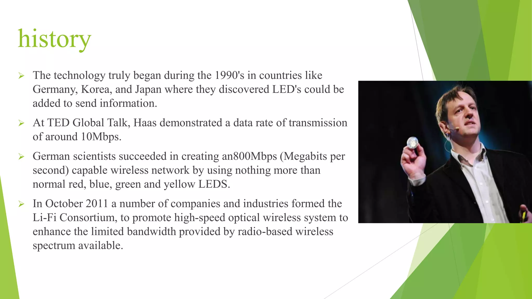 history
 The technology truly began during the 1990's in countries like
Germany, Korea, and Japan where they discovered LED's could be
added to send information.
 At TED Global Talk, Haas demonstrated a data rate of transmission
of around 10Mbps.
 German scientists succeeded in creating an800Mbps (Megabits per
second) capable wireless network by using nothing more than
normal red, blue, green and yellow LEDS.
 In October 2011 a number of companies and industries formed the
Li-Fi Consortium, to promote high-speed optical wireless system to
enhance the limited bandwidth provided by radio-based wireless
spectrum available.
 