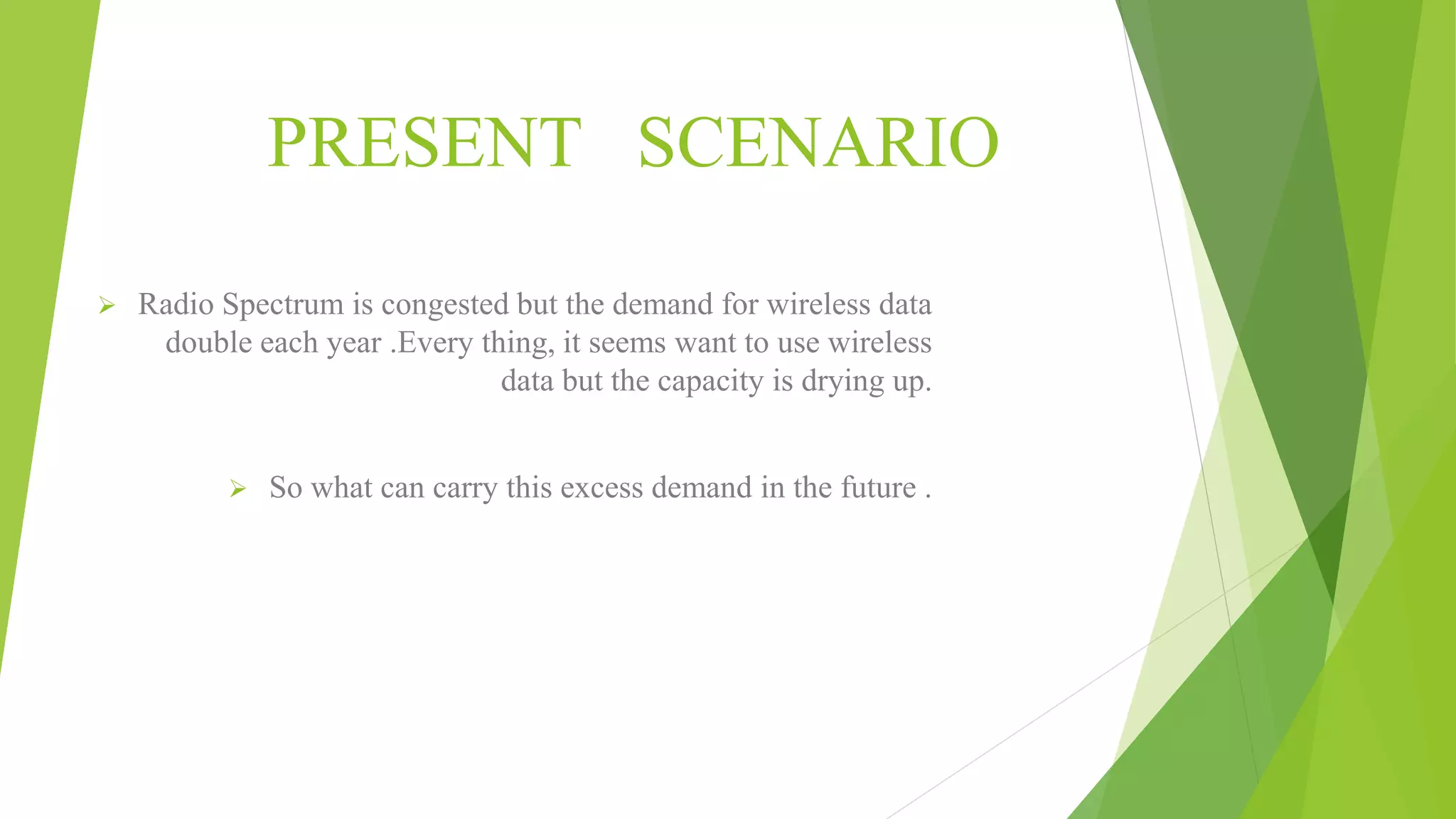 PRESENT SCENARIO
 Radio Spectrum is congested but the demand for wireless data
double each year .Every thing, it seems want to use wireless
data but the capacity is drying up.
 So what can carry this excess demand in the future .
 