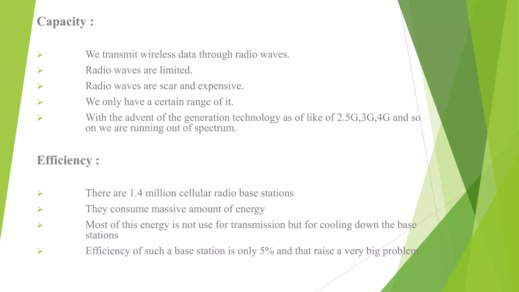 Capacity :
 We transmit wireless data through radio waves.
 Radio waves are limited.
 Radio waves are scar and expensive.
 We only have a certain range of it.
 With the advent of the generation technology as of like of 2.5G,3G,4G and so
on we are running out of spectrum.
Efficiency :
 There are 1.4 million cellular radio base stations
 They consume massive amount of energy
 Most of this energy is not use for transmission but for cooling down the base
stations
 Efficiency of such a base station is only 5% and that raise a very big problem
 