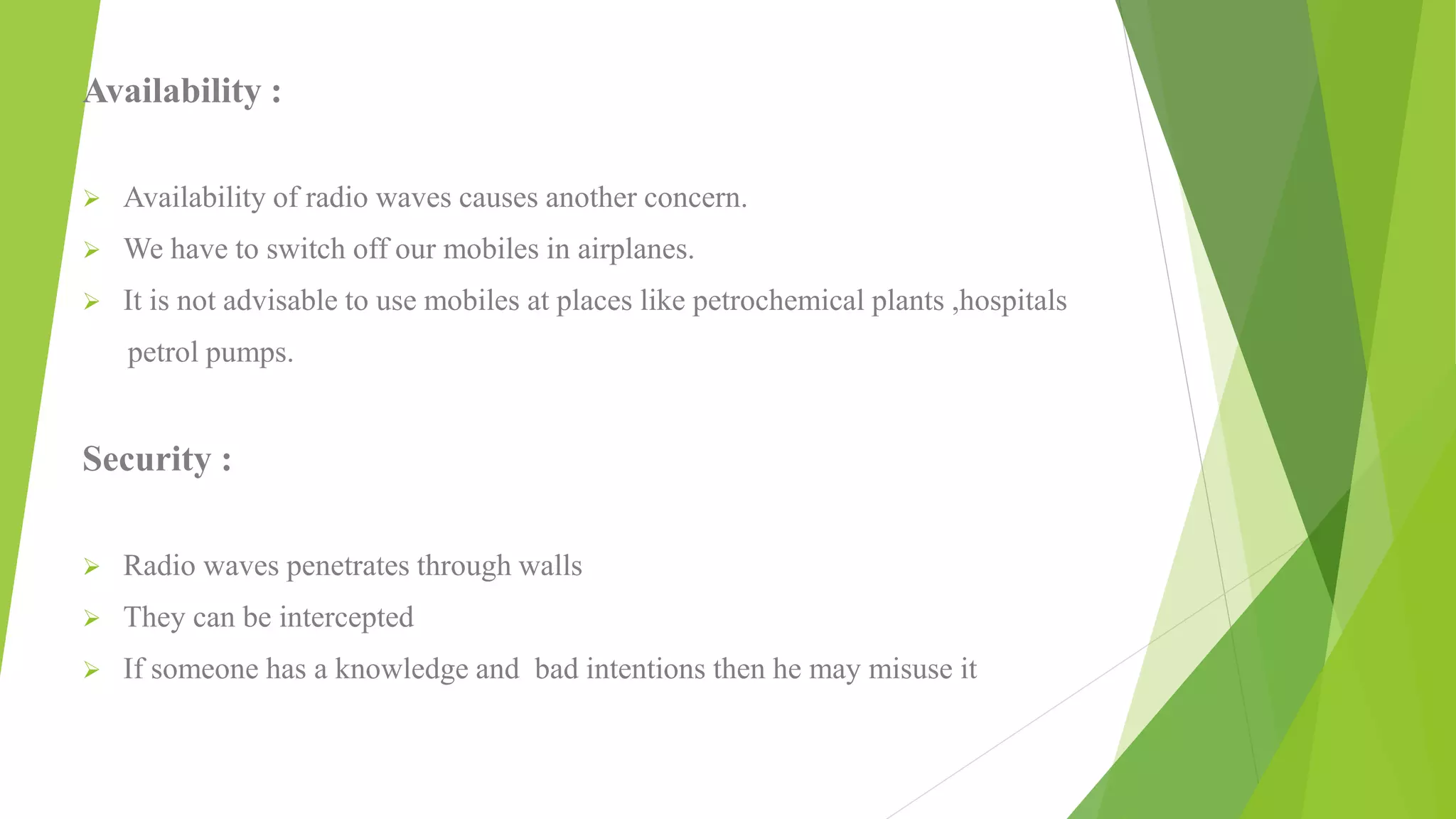 Availability :
 Availability of radio waves causes another concern.
 We have to switch off our mobiles in airplanes.
 It is not advisable to use mobiles at places like petrochemical plants ,hospitals
petrol pumps.
Security :
 Radio waves penetrates through walls
 They can be intercepted
 If someone has a knowledge and bad intentions then he may misuse it
 