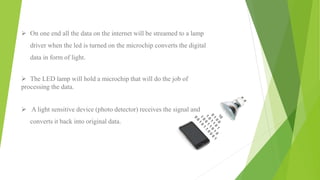  On one end all the data on the internet will be streamed to a lamp
driver when the led is turned on the microchip converts the digital
data in form of light.
 The LED lamp will hold a microchip that will do the job of
processing the data.
 A light sensitive device (photo detector) receives the signal and
converts it back into original data.
 