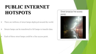  There are millions of street lamps deployed around the world.
 Streets lamps can be transferred to lifi lamps to transfer data.
 Each of these street lamps could be a free access point.
PUBLIC INTERNET
HOTSPOTS
 