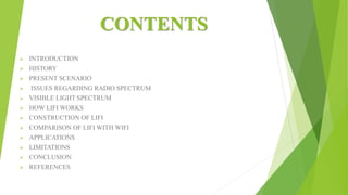 CONTENTS
 INTRODUCTION
 HISTORY
 PRESENT SCENARIO
 ISSUES REGARDING RADIO SPECTRUM
 VISIBLE LIGHT SPECTRUM
 HOW LIFI WORKS
 CONSTRUCTION OF LIFI
 COMPARISON OF LIFI WITH WIFI
 APPLICATIONS
 LIMITATIONS
 CONCLUSION
 REFERENCES
 