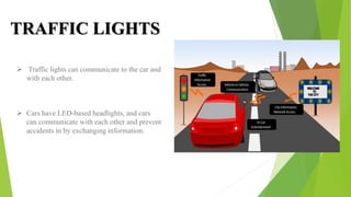 TRAFFIC LIGHTS
 Traffic lights can communicate to the car and
with each other.
 Cars have LED-based headlights, and cars
can communicate with each other and prevent
accidents in by exchanging information.
 