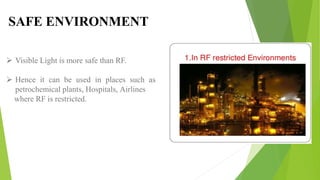  Visible Light is more safe than RF.
 Hence it can be used in places such as
petrochemical plants, Hospitals, Airlines
where RF is restricted.
SAFE ENVIRONMENT
 