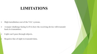  High installation cost of the VLC systems.
 A major challenge facing Li-Fi is how the receiving device will transmit
back to transmitter.
 Light can't pass through objects.
 Requires line of sight to transmit data.
LIMITATIONS
 